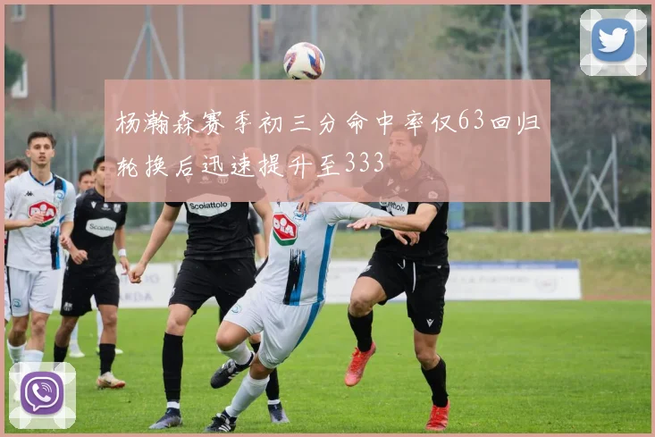 杨瀚森赛季初三分命中率仅63回归轮换后迅速提升至333