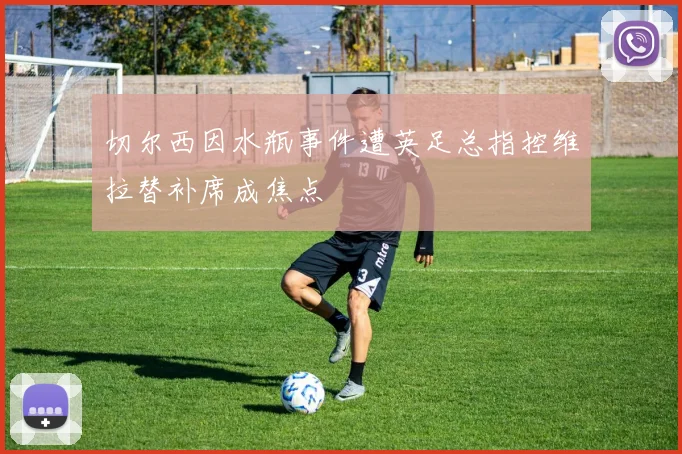 切尔西因水瓶事件遭英足总指控维拉替补席成焦点