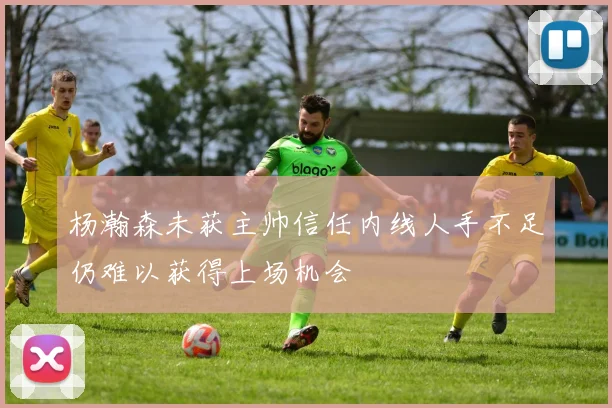 杨瀚森未获主帅信任内线人手不足仍难以获得上场机会