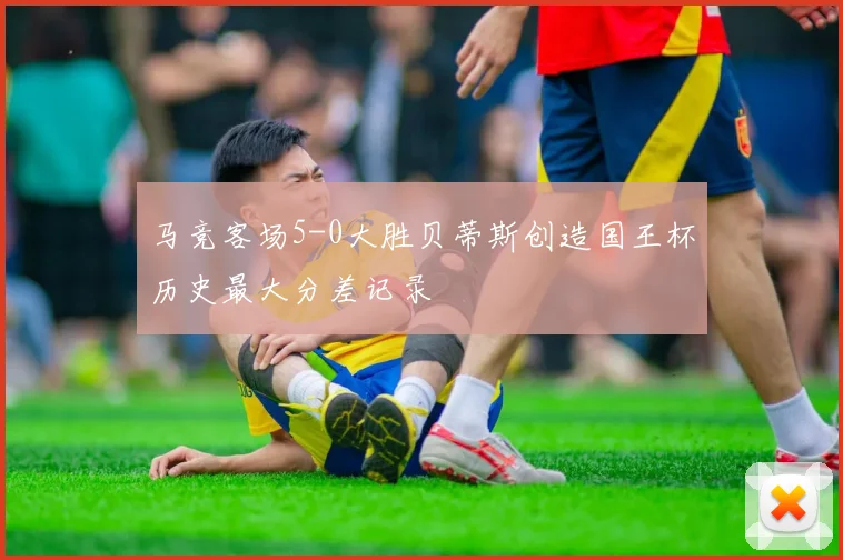 马竞客场5-0大胜贝蒂斯创造国王杯历史最大分差记录