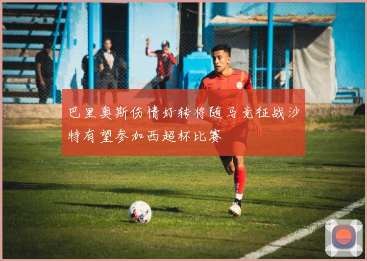 巴里奥斯伤情好转将随马竞征战沙特有望参加西超杯比赛
