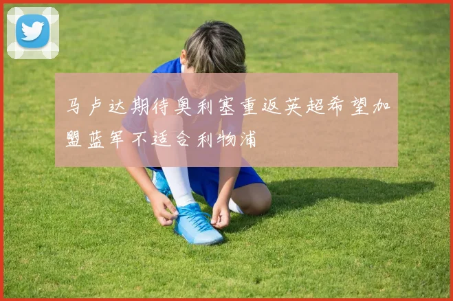 马卢达期待奥利塞重返英超希望加盟蓝军不适合利物浦