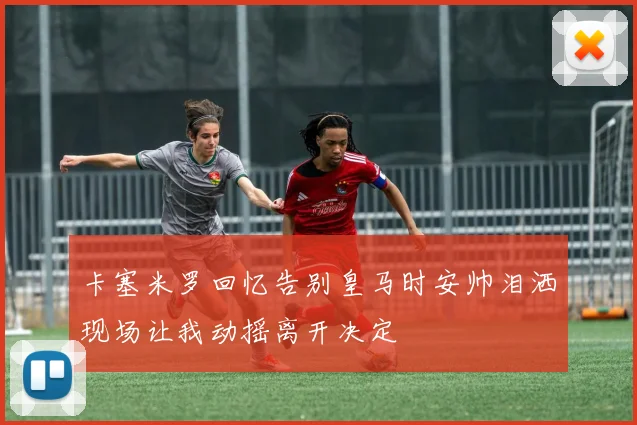 卡塞米罗回忆告别皇马时安帅泪洒现场让我动摇离开决定