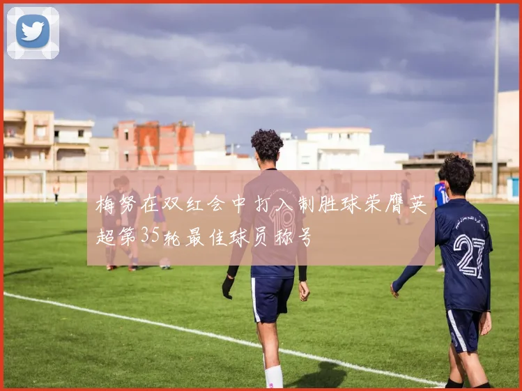 梅努在双红会中打入制胜球荣膺英超第35轮最佳球员称号