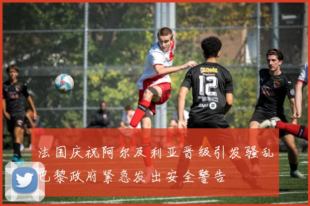 法国庆祝阿尔及利亚晋级引发骚乱巴黎政府紧急发出安全警告