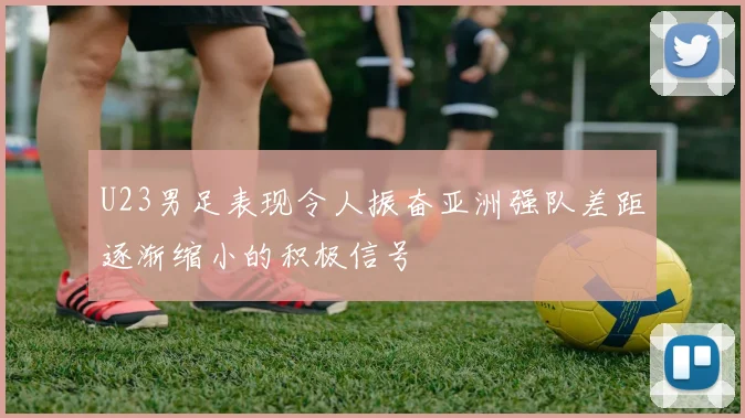 U23男足表现令人振奋亚洲强队差距逐渐缩小的积极信号