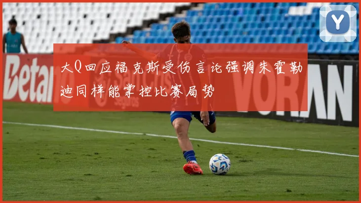 大Q回应福克斯受伤言论强调朱霍勒迪同样能掌控比赛局势