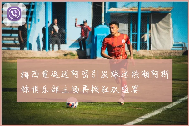 梅西重返迈阿密引发球迷热潮阿斯称俱乐部主场再掀狂欢盛宴