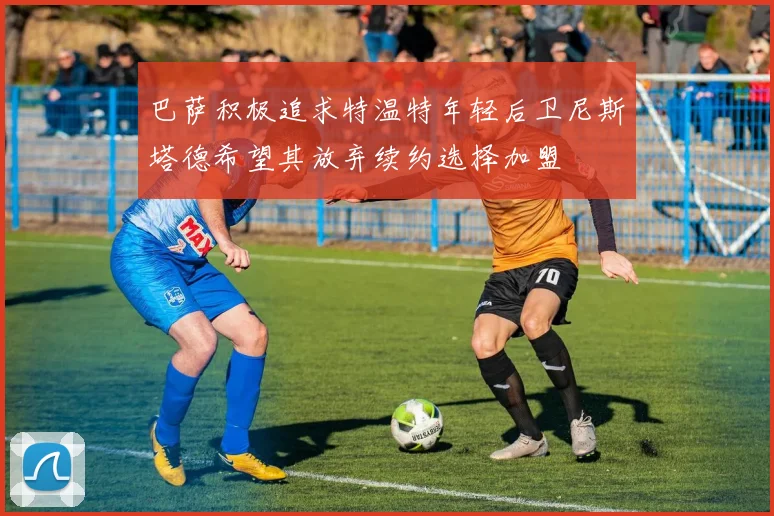 巴萨积极追求特温特年轻后卫尼斯塔德希望其放弃续约选择加盟