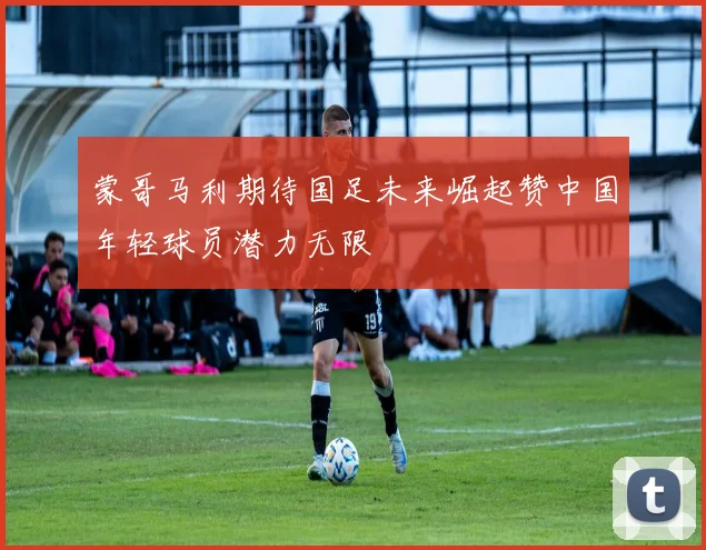 蒙哥马利期待国足未来崛起赞中国年轻球员潜力无限