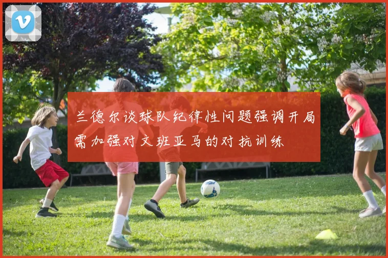 兰德尔谈球队纪律性问题强调开局需加强对文班亚马的对抗训练
