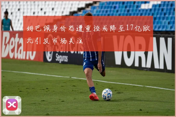 姆巴佩身价恐遭重挫或降至17亿欧元引发市场关注