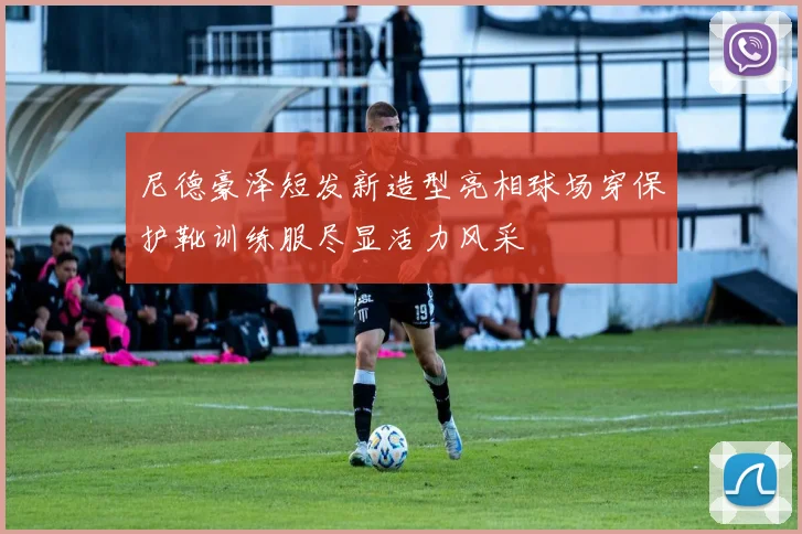 尼德豪泽短发新造型亮相球场穿保护靴训练服尽显活力风采