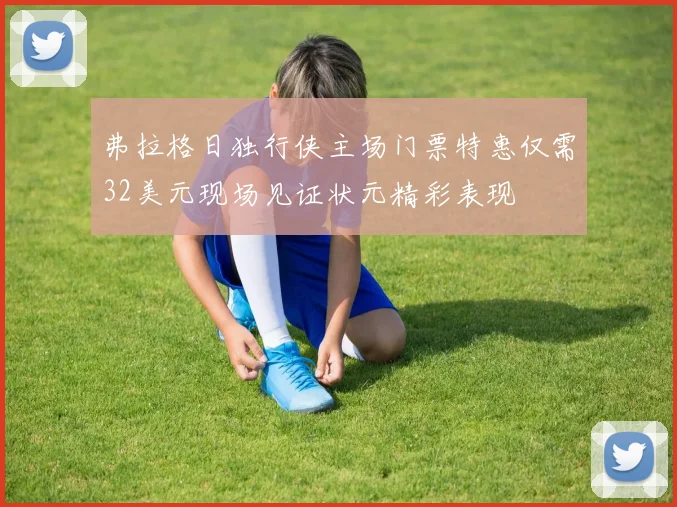 弗拉格日独行侠主场门票特惠仅需32美元现场见证状元精彩表现
