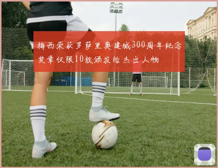 梅西荣获罗萨里奥建城300周年纪念奖章仅限10枚颁发给杰出人物