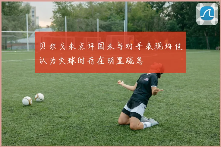 贝尔戈米点评国米与对手表现均佳认为失球时存在明显疏忽