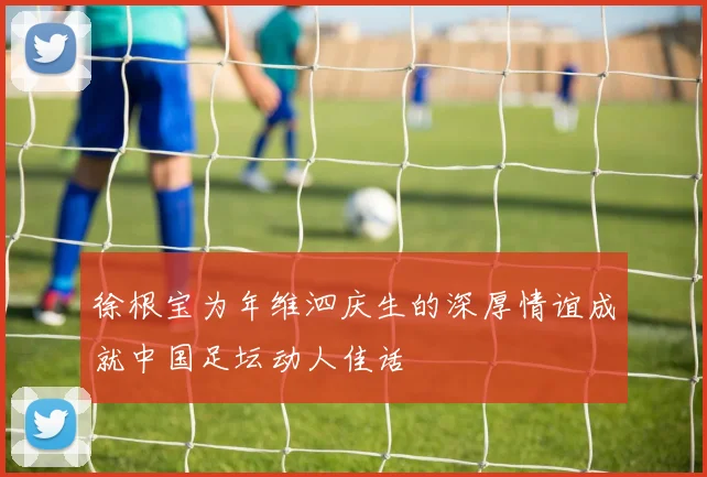 徐根宝为年维泗庆生的深厚情谊成就中国足坛动人佳话