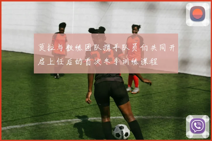 莫拉与教练团队携手队员们共同开启上任后的首次冬季训练课程