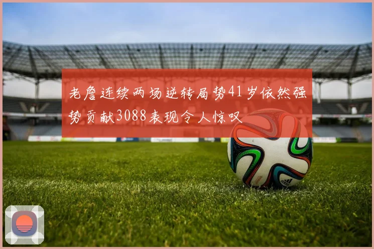 老詹连续两场逆转局势41岁依然强势贡献3088表现令人惊叹