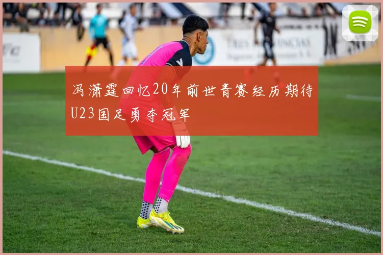 冯潇霆回忆20年前世青赛经历期待U23国足勇夺冠军