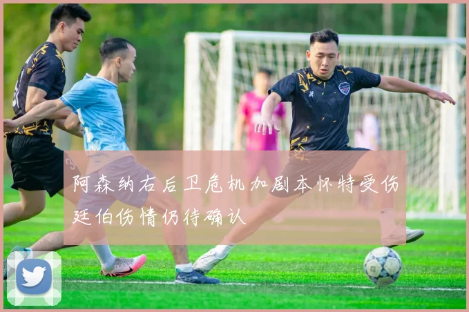 阿森纳右后卫危机加剧本怀特受伤廷伯伤情仍待确认