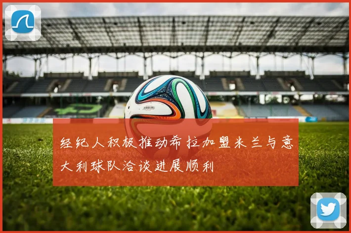 经纪人积极推动希拉加盟米兰与意大利球队洽谈进展顺利