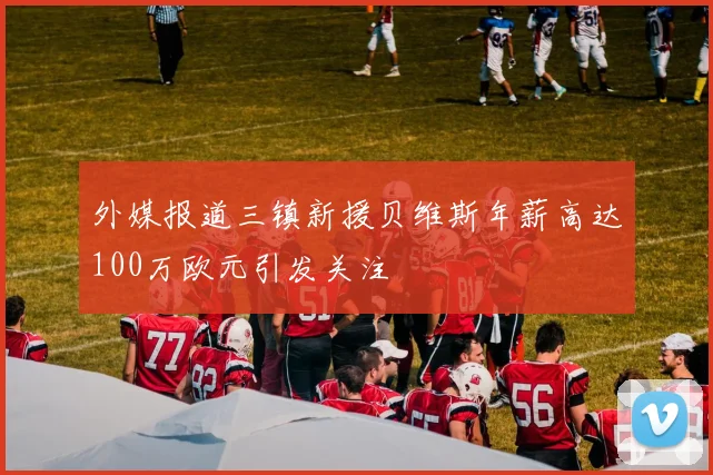 外媒报道三镇新援贝维斯年薪高达100万欧元引发关注